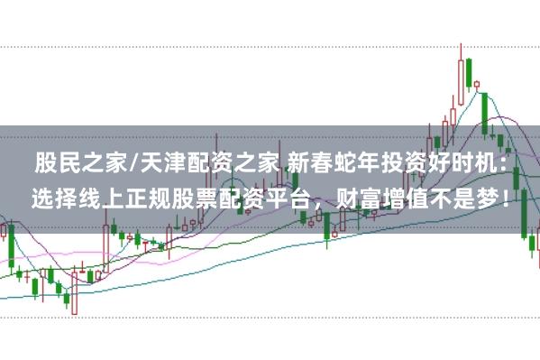 股民之家/天津配资之家 新春蛇年投资好时机：选择线上正规股票配资平台，财富增值不是梦！