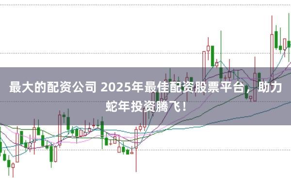 最大的配资公司 2025年最佳配资股票平台,助力蛇年投资腾飞!
