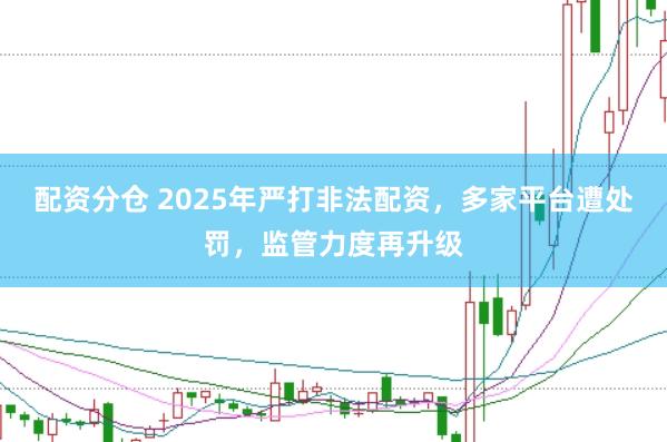 配资分仓 2025年严打非法配资，多家平台遭处罚，监管力度再升级