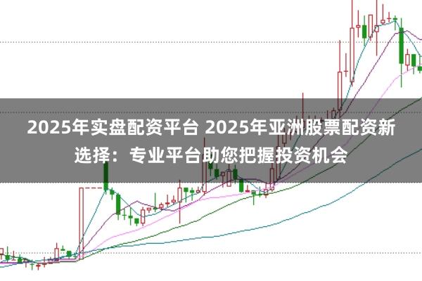 2025年实盘配资平台 2025年亚洲股票配资新选择：专业平台助您把握投资机会