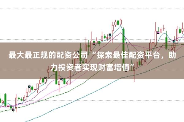 最大最正规的配资公司 “探索最佳配资平台，助力投资者实现财富增值”