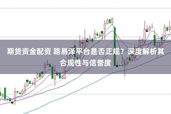 期货资金配资 路易泽平台是否正规？深度解析其合规性与信誉度