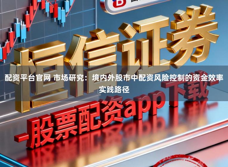 配资平台官网 市场研究：境内外股市中配资风险控制的资金效率实践路径