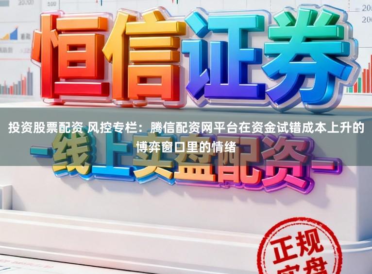 投资股票配资 风控专栏：腾信配资网平台在资金试错成本上升的博弈窗口里的情绪