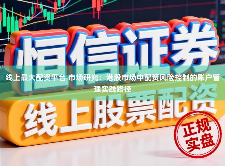 线上最大配资平台 市场研究：港股市场中配资风险控制的账户管理实践路径