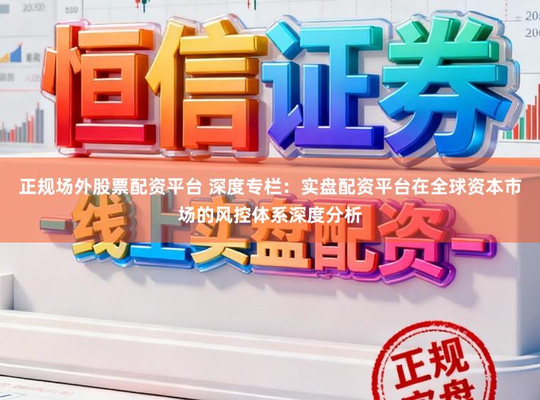 正规场外股票配资平台 深度专栏：实盘配资平台在全球资本市场的风控体系深度分析