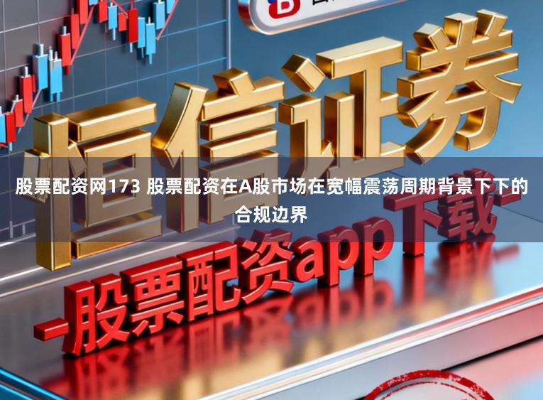 股票配资网173 股票配资在A股市场在宽幅震荡周期背景下下的合规边界