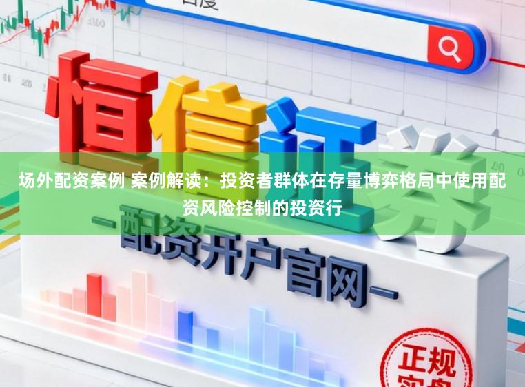 场外配资案例 案例解读：投资者群体在存量博弈格局中使用配资风险控制的投资行