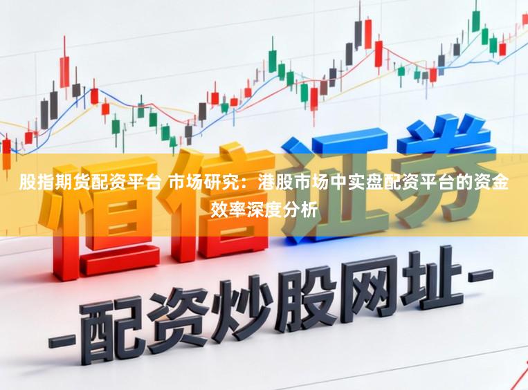 股指期货配资平台 市场研究：港股市场中实盘配资平台的资金效率深度分析