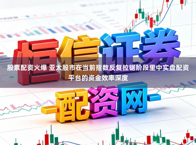 股票配资火爆 亚太股市在当前指数反复拉锯阶段里中实盘配资平台的资金效率深度